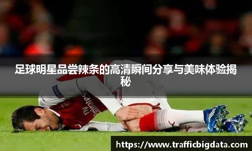 足球明星品尝辣条的高清瞬间分享与美味体验揭秘